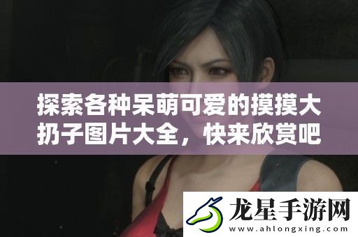 探索各種呆萌可愛(ài)的摸摸大扔子圖片大全-快來(lái)欣賞吧！